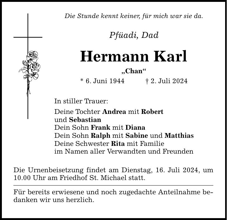 Die Stunde kennt keiner, für mich war sie da. Pfüadi, Dad Hermann Karl Chan * 6. Juni 1944 2. Juli 2024 In stiller Trauer: Deine Tochter Andrea mit Robert und Sebastian Dein Sohn Frank mit Diana Dein Sohn Ralph mit Sabine und Matthias Deine Schwester Rita mit Familie im Namen aller Verwandten und Freunden Die Urnenbeisetzung findet am Dienstag, 16. Juli 2024, um 10.00 Uhr am Friedhof St. Michael statt. Für bereits erwiesene und noch zugedachte Anteilnahme bedanken wir uns herzlich.