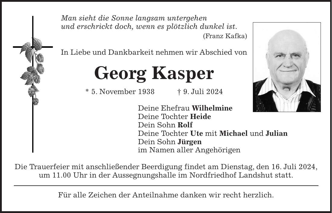 Man sieht die Sonne langsam untergehen und erschrickt doch, wenn es plötzlich dunkel ist. (Franz Kafka) In Liebe und Dankbarkeit nehmen wir Abschied von Georg Kasper * 5. November 1938 + 9. Juli 2024 Deine Ehefrau Wilhelmine Deine Tochter Heide Dein Sohn Rolf Deine Tochter Ute mit Michael und Julian Dein Sohn Jürgen im Namen aller Angehörigen Die Trauerfeier mit anschließender Beerdigung findet am Dienstag, den 16. Juli 2024, um 11.00 Uhr in der Aussegnungshalle im Nordfriedhof Landshut statt. Für alle Zeichen der Anteilnahme danken wir recht herzlich.