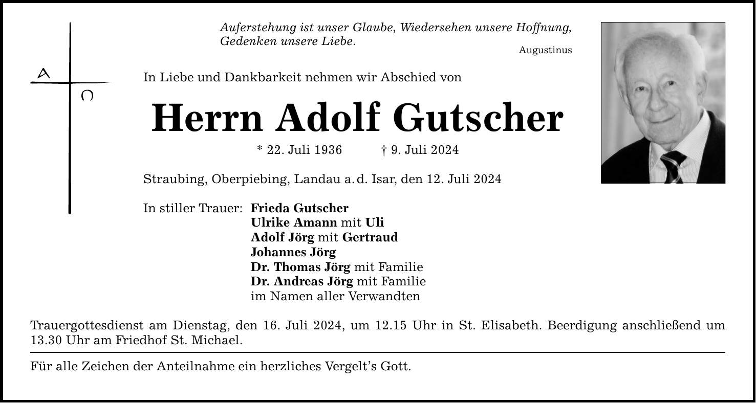 Auferstehung ist unser Glaube, Wiedersehen unsere Hoffnung, Gedenken unsere Liebe. Augustinus In Liebe und Dankbarkeit nehmen wir Abschied von Herrn Adolf Gutscher * 22. Juli 1936 9. Juli 2024 Straubing, Oberpiebing, Landau a.d. Isar, den 12. Juli 2024 In stiller Trauer: Frieda Gutscher Ulrike Amann mit Uli Adolf Jörg mit Gertraud Johannes Jörg Dr. Thomas Jörg mit Familie Dr. Andreas Jörg mit Familie im Namen aller Verwandten Trauergottesdienst am Dienstag, den 16. Juli 2024, um 12.15 Uhr in St. Elisabeth. Beerdigung anschließend um 13.30 Uhr am Friedhof St. Michael. Für alle Zeichen der Anteilnahme ein herzliches Vergelts Gott.