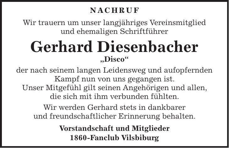 Nachruf Wir trauern um unser langjähriges Vereinsmitglied und ehemaligen Schriftführer Gerhard Diesenbacher 'Disco' der nach seinem langen Leidensweg und aufopfernden Kampf nun von uns gegangen ist. Unser Mitgefühl gilt seinen Angehörigen und allen, die sich mit ihm verbunden fühlten. Wir werden Gerhard stets in dankbarer und freundschaftlicher Erinnerung behalten. Vorstandschaft und Mitglieder 1860-Fanclub Vilsbiburg