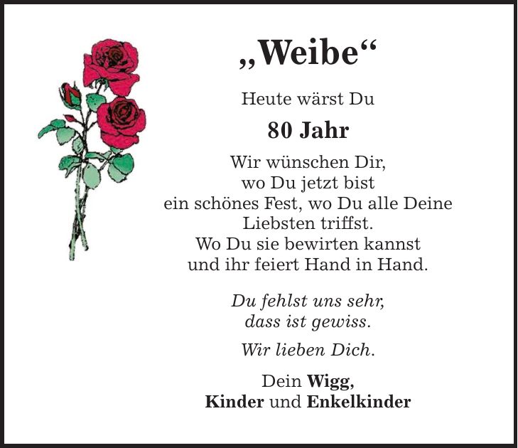 Weibe Heute wärst Du 80 Jahr Wir wünschen Dir, wo Du jetzt bist ein schönes Fest, wo Du alle Deine Liebsten triffst. Wo Du sie bewirten kannst und ihr feiert Hand in Hand. Du fehlst uns sehr, dass ist gewiss. Wir lieben Dich. Dein Wigg, Kinder und Enkelkinder