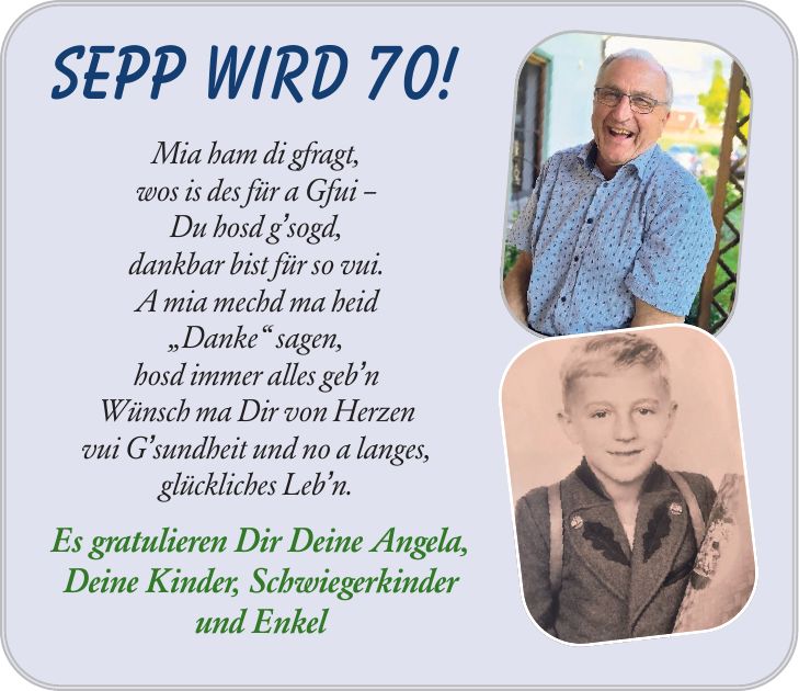 Sepp wird 70! Mia ham di gfragt, wos is des für a Gfui  Du hosd gsogd, dankbar bist für so vui. A mia mechd ma heid Danke sagen, hosd immer alles gebn Wünsch ma Dir von Herzen vui Gsundheit und no a langes, glückliches Lebn. Es gratulieren Dir Deine Angela, Deine Kinder, Schwiegerkinder und Enkel