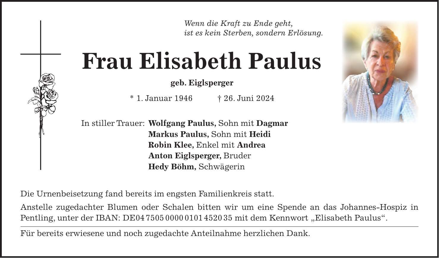 Wenn die Kraft zu Ende geht, ist es kein Sterben, sondern Erlösung. Frau Elisabeth Paulus geb. Eiglsperger * 1. Januar 1946 + 26. Juni 2024 In stiller Trauer: Wolfgang Paulus, Sohn mit Dagmar Markus Paulus, Sohn mit Heidi Robin Klee, Enkel mit Andrea Anton Eiglsperger, Bruder Hedy Böhm, Schwägerin Die Urnenbeisetzung fand bereits im engsten Familienkreis statt. Anstelle zugedachter Blumen oder Schalen bitten wir um eine Spende an das Johannes-Hospiz in Pentling, unter der IBAN: DE*** mit dem Kennwort 'Elisabeth Paulus'. Für bereits erwiesene und noch zugedachte Anteilnahme herzlichen Dank.