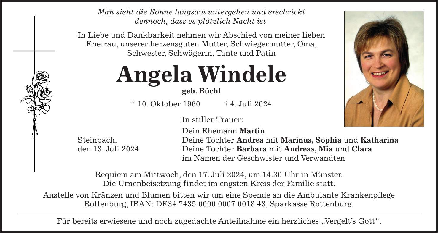 Man sieht die Sonne langsam untergehen und erschrickt dennoch, dass es plötzlich Nacht ist. In Liebe und Dankbarkeit nehmen wir Abschied von meiner lieben Ehefrau, unserer herzensguten Mutter, Schwiegermutter, Oma, Schwester, Schwägerin, Tante und Patin Angela Windele geb. Büchl * 10. Oktober 1960 + 4. Juli 2024 In stiller Trauer: Dein Ehemann Martin Steinbach, Deine Tochter Andrea mit Marinus, Sophia und Katharina den 13. Juli 2024 Deine Tochter Barbara mit Andreas, Mia und Clara im Namen der Geschwister und Verwandten Requiem am Mittwoch, den 17. Juli 2024, um 14.30 Uhr in Münster. Die Urnenbeisetzung findet im engsten Kreis der Familie statt. Anstelle von Kränzen und Blumen bitten wir um eine Spende an die Ambulante Krankenpflege Rottenburg, IBAN: DE***, Sparkasse Rottenburg. Für bereits erwiesene und noch zugedachte Anteilnahme ein herzliches 'Vergelts Gott'.