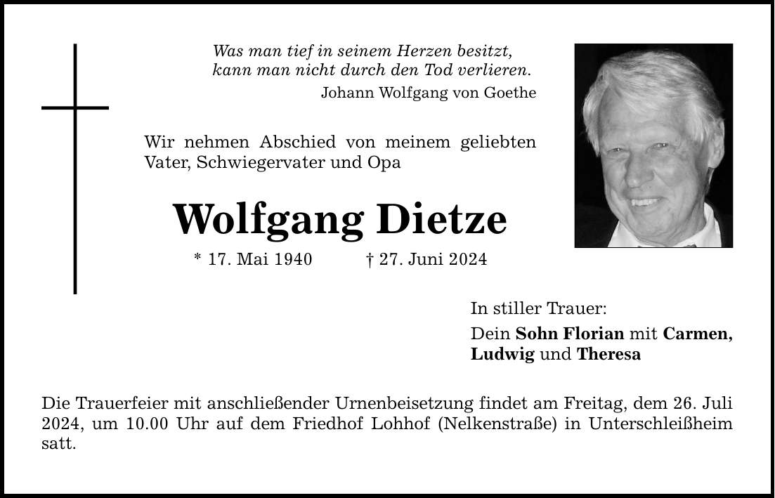 Was man tief in seinem Herzen besitzt, kann man nicht durch den Tod verlieren. Johann Wolfgang von Goethe Wir nehmen Abschied von meinem geliebten Vater, Schwiegervater und Opa Wolfgang Dietze * 17. Mai ***. Juni 2024 Die Trauerfeier mit anschließender Urnenbeisetzung findet am Freitag, dem 26. Juli 2024, um 10.00 Uhr auf dem Friedhof Lohhof (Nelkenstraße) in Unterschleißheim satt. In stiller Trauer: Dein Sohn Florian mit Carmen, Ludwig und Theresa