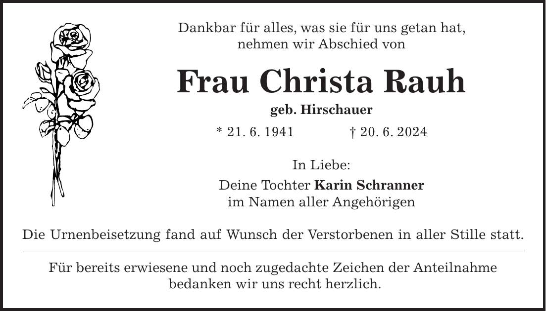 Dankbar für alles, was sie für uns getan hat, nehmen wir Abschied von Frau Christa Rauh geb. Hirschauer * 21. 6. 1941 + 20. 6. 2024 In Liebe: Deine Tochter Karin Schranner im Namen aller Angehörigen Die Urnenbeisetzung fand auf Wunsch der Verstorbenen in aller Stille statt. Für bereits erwiesene und noch zugedachte Zeichen der Anteilnahme bedanken wir uns recht herzlich.