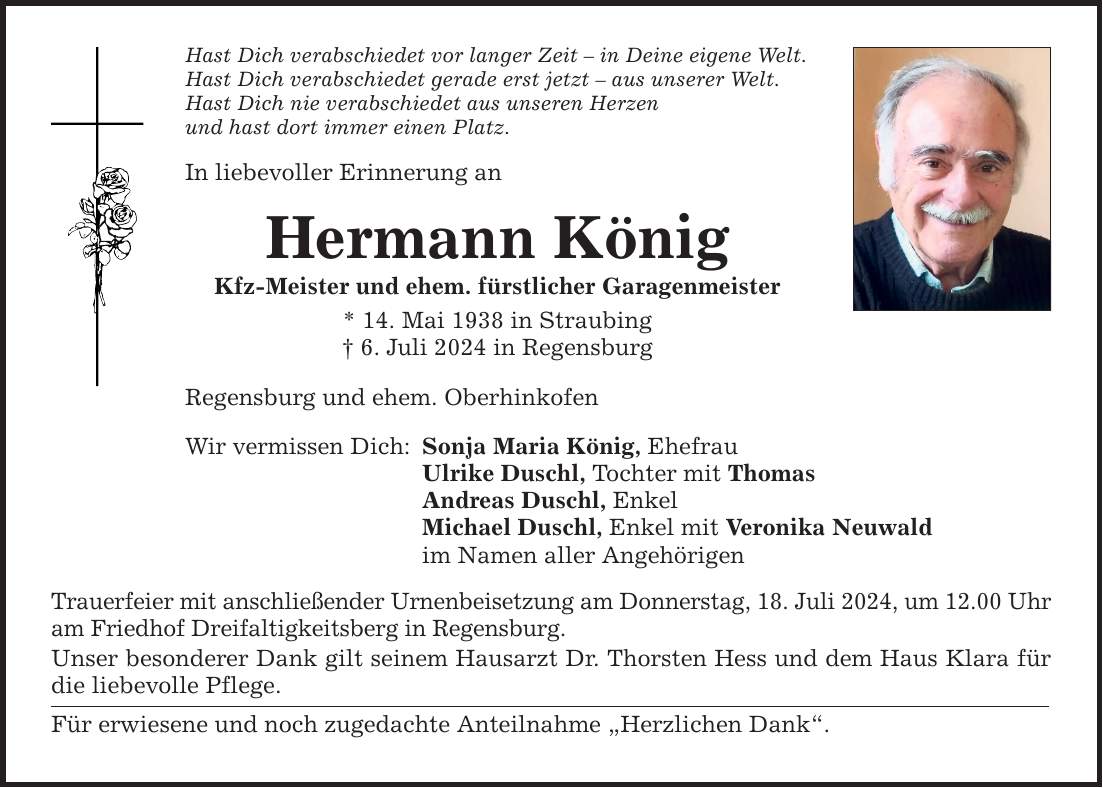 Hast Dich verabschiedet vor langer Zeit  in Deine eigene Welt. Hast Dich verabschiedet gerade erst jetzt  aus unserer Welt. Hast Dich nie verabschiedet aus unseren Herzen und hast dort immer einen Platz. In liebevoller Erinnerung an Hermann König Kfz-Meister und ehem. fürstlicher Garagenmeister * 14. Mai 1938 in Straubing  6. Juli 2024 in Regensburg Regensburg und ehem. Oberhinkofen Wir vermissen Dich: Sonja Maria König, Ehefrau Ulrike Duschl, Tochter mit Thomas Andreas Duschl, Enkel Michael Duschl, Enkel mit Veronika Neuwald im Namen aller Angehörigen Trauerfeier mit anschließender Urnenbeisetzung am Donnerstag, 18. Juli 2024, um 12.00 Uhr am Friedhof Dreifaltigkeitsberg in Regensburg. Unser besonderer Dank gilt seinem Hausarzt Dr. Thorsten Hess und dem Haus Klara für die liebevolle Pflege. Für erwiesene und noch zugedachte Anteilnahme Herzlichen Dank.