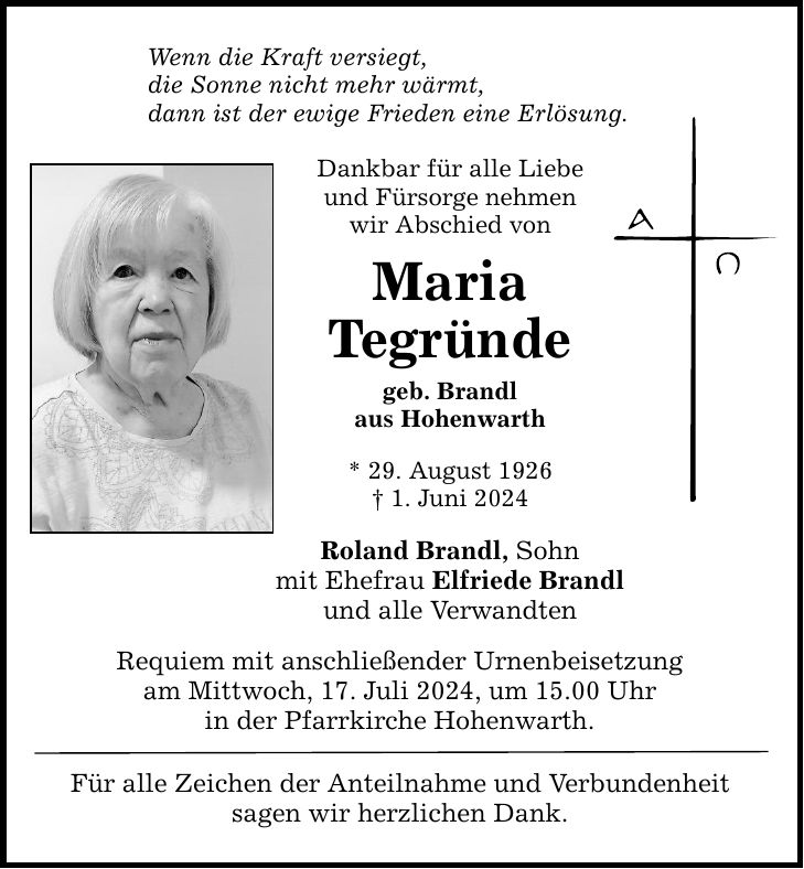 Wenn die Kraft versiegt, die Sonne nicht mehr wärmt, dann ist der ewige Frieden eine Erlösung. Dankbar für alle Liebe und Fürsorge nehmen wir Abschied von Maria Tegründe geb. Brandl aus Hohenwarth * 29. August 1926  1. Juni 2024 Roland Brandl, Sohn mit Ehefrau Elfriede Brandl und alle Verwandten Requiem mit anschließender Urnenbeisetzung am Mittwoch, 17. Juli 2024, um 15.00 Uhr in der Pfarrkirche Hohenwarth. Für alle Zeichen der Anteilnahme und Verbundenheit sagen wir herzlichen Dank.