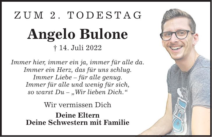 Zum 2. Todestag Angelo Bulone  14. Juli 2022 Immer hier, immer ein ja, immer für alle da. Immer ein Herz, das für uns schlug. Immer Liebe  für alle genug. Immer für alle und wenig für sich, so warst Du  Wir lieben Dich. Wir vermissen Dich Deine Eltern Deine Schwestern mit Familie