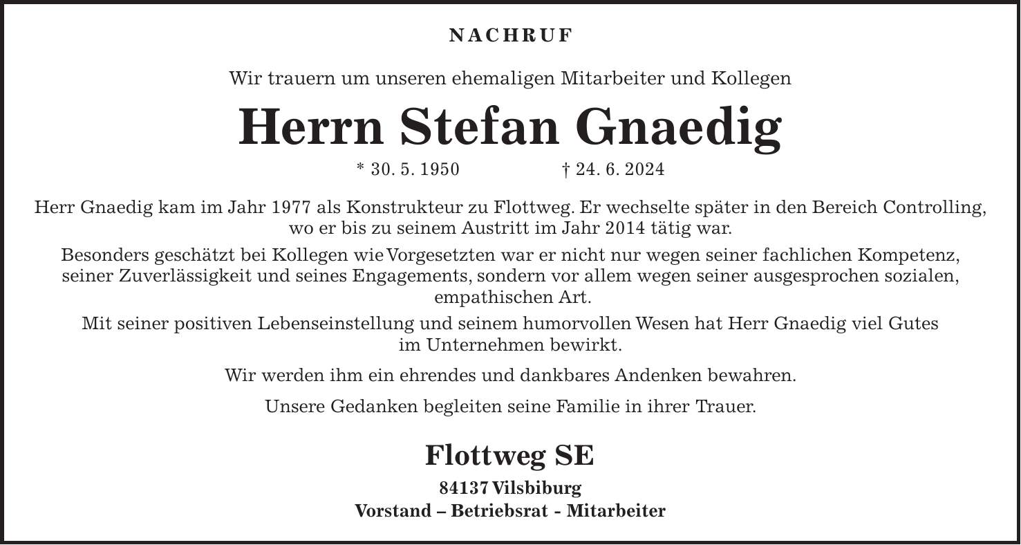 Nachruf Wir trauern um unseren ehemaligen Mitarbeiter und Kollegen Herrn Stefan Gnaedig * 30. 5. 1950 + 24. 6. 2024 Herr Gnaedig kam im Jahr 1977 als Konstrukteur zu Flottweg. Er wechselte später in den Bereich Controlling, wo er bis zu seinem Austritt im Jahr 2014 tätig war. Besonders geschätzt bei Kollegen wie Vorgesetzten war er nicht nur wegen seiner fachlichen Kompetenz, seiner Zuverlässigkeit und seines Engagements, sondern vor allem wegen seiner ausgesprochen sozialen, empathischen Art. Mit seiner positiven Lebenseinstellung und seinem humorvollen Wesen hat Herr Gnaedig viel Gutes im Unternehmen bewirkt. Wir werden ihm ein ehrendes und dankbares Andenken bewahren. Unsere Gedanken begleiten seine Familie in ihrer Trauer. Flottweg SE 84137 Vilsbiburg Vorstand - Betriebsrat - Mitarbeiter