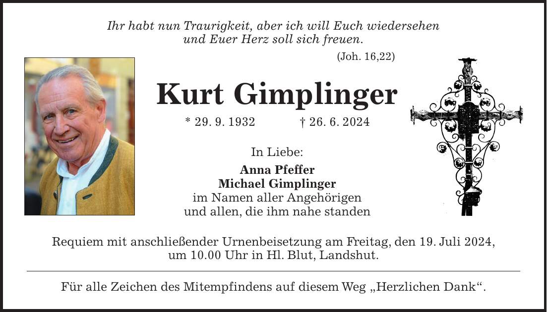 Ihr habt nun Traurigkeit, aber ich will Euch wiedersehen und Euer Herz soll sich freuen. (Joh. 16,22) Kurt Gimplinger * 29. 9. 1932 + 26. 6. 2024 In Liebe: Anna Pfeffer Michael Gimplinger im Namen aller Angehörigen und allen, die ihm nahe standen Requiem mit anschließender Urnenbeisetzung am Freitag, den 19. Juli 2024, um 10.00 Uhr in Hl. Blut, Landshut. Für alle Zeichen des Mitempfindens auf diesem Weg 'Herzlichen Dank'.