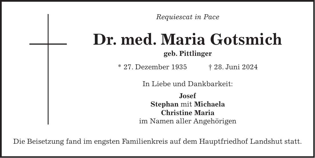 Requiescat in Pace Dr. med. Maria Gotsmich geb. Pittlinger * 27. Dezember 1935 + 28. Juni 2024 In Liebe und Dankbarkeit: Josef Stephan mit Michaela Christine Maria im Namen aller Angehörigen Die Beisetzung fand im engsten Familienkreis auf dem Hauptfriedhof Landshut statt.