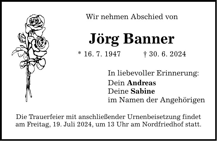 Wir nehmen Abschied von Jörg Banner * 16. 7. ***. 6. 2024 In liebevoller Erinnerung: Dein Andreas Deine Sabine im Namen der Angehörigen Die Trauerfeier mit anschließender Urnenbeisetzung findet am Freitag, 19. Juli 2024, um 13 Uhr am Nordfriedhof statt.