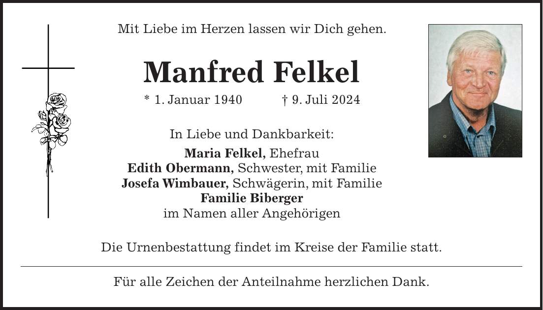 Mit Liebe im Herzen lassen wir Dich gehen. Manfred Felkel * 1. Januar 1940 + 9. Juli 2024 In Liebe und Dankbarkeit: Maria Felkel, Ehefrau Edith Obermann, Schwester, mit Familie Josefa Wimbauer, Schwägerin, mit Familie Familie Biberger im Namen aller Angehörigen Die Urnenbestattung findet im Kreise der Familie statt. Für alle Zeichen der Anteilnahme herzlichen Dank.