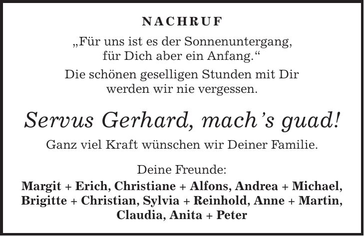 Nachruf 'Für uns ist es der Sonnenuntergang, für Dich aber ein Anfang.' Die schönen geselligen Stunden mit Dir werden wir nie vergessen. Servus Gerhard, machs guad! Ganz viel Kraft wünschen wir Deiner Familie. Deine Freunde: Margit + Erich, Christiane + Alfons, Andrea + Michael, Brigitte + Christian, Sylvia + Reinhold, Anne + Martin, Claudia, Anita + Peter