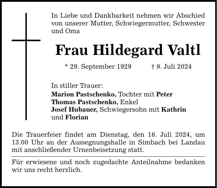 In Liebe und Dankbarkeit nehmen wir Abschied von unserer Mutter, Schwiegermutter, Schwester und Oma Frau Hildegard Valtl * 29. September 1929 9. Juli 2024 In stiller Trauer: Marion Pastschenko, Tochter mit Peter Thomas Pastschenko, Enkel Josef Hubauer, Schwiegersohn mit Kathrin und Florian Die Trauerfeier findet am Dienstag, den 16. Juli 2024, um 13.00 Uhr an der Aussegnungshalle in Simbach bei Landau mit anschließender Urnenbeisetzung statt. Für erwiesene und noch zugedachte Anteilnahme bedanken wir uns recht herzlich.