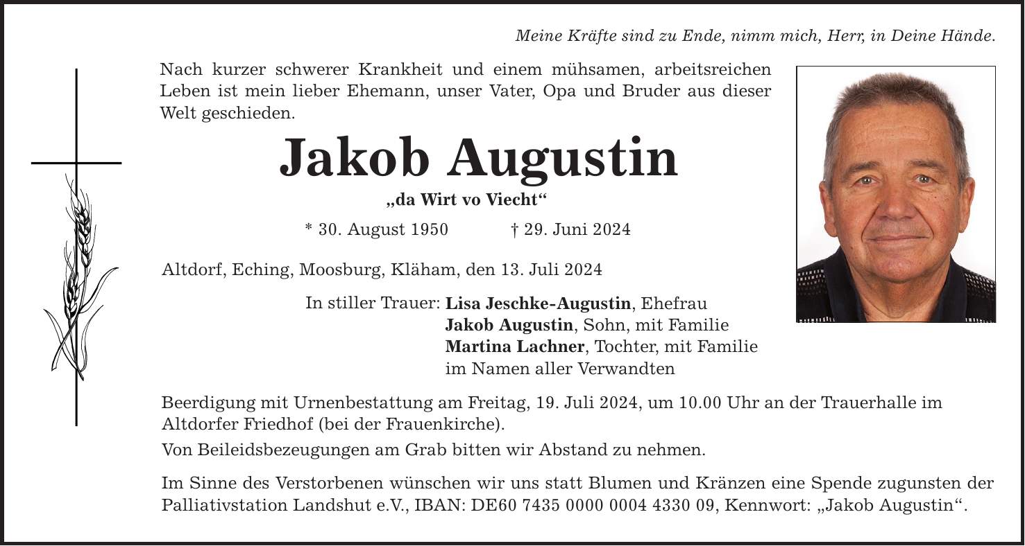 Meine Kräfte sind zu Ende, nimm mich, Herr, in Deine Hände. Nach kurzer schwerer Krankheit und einem mühsamen, arbeitsreichen Leben ist mein lieber Ehemann, unser Vater, Opa und Bruder aus dieser Welt geschieden. Jakob Augustin da Wirt vo Viecht * 30. August ***. Juni 2024 Altdorf, Eching, Moosburg, Kläham, den 13. Juli 2024 In stiller Trauer: Lisa Jeschke-Augustin, Ehefrau Jakob Augustin, Sohn, mit Familie Martina Lachner, Tochter, mit Familie im Namen aller Verwandten Beerdigung mit Urnenbestattung am Freitag, 19. Juli 2024, um 10.00 Uhr an der Trauerhalle im Altdorfer Friedhof (bei der Frauenkirche). Von Beileidsbezeugungen am Grab bitten wir Abstand zu nehmen. Im Sinne des Verstorbenen wünschen wir uns statt Blumen und Kränzen eine Spende zugunsten der Palliativstation Landshut e.V., IBAN: DE***, Kennwort: Jakob Augustin.