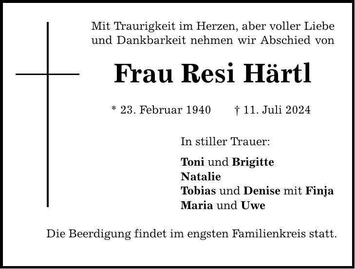 Mit Traurigkeit im Herzen, aber voller Liebe und Dankbarkeit nehmen wir Abschied von Frau Resi Härtl * 23. Februar ***. Juli 2024 In stiller Trauer: Toni und Brigitte Natalie Tobias und Denise mit Finja Maria und Uwe Die Beerdigung findet im engsten Familienkreis statt.