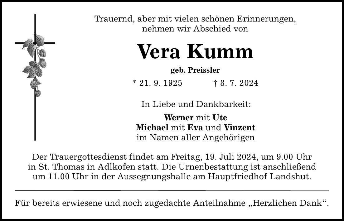 Trauernd, aber mit vielen schönen Erinnerungen, nehmen wir Abschied von Vera Kumm geb. Preissler * 21. 9. 1925   8. 7. 2024 In Liebe und Dankbarkeit: Werner mit Ute Michael mit Eva und Vinzent im Namen aller Angehörigen Der Trauergottesdienst findet am Freitag, 19. Juli 2024, um 9.00 Uhr in St. Thomas in Adlkofen statt. Die Urnenbestattung ist anschließend um 11.00 Uhr in der Aussegnungshalle am Hauptfriedhof Landshut. Für bereits erwiesene und noch zugedachte Anteilnahme Herzlichen Dank.