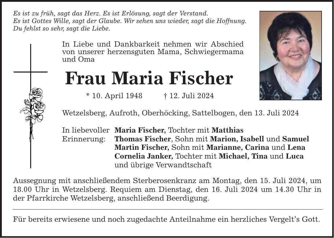 Es ist zu früh, sagt das Herz. Es ist Erlösung, sagt der Verstand. Es ist Gottes Wille, sagt der Glaube. Wir sehen uns wieder, sagt die Hoffnung. Du fehlst so sehr, sagt die Liebe. In Liebe und Dankbarkeit nehmen wir Abschied von unserer herzensguten Mama, Schwiegermama und Oma Frau Maria Fischer * 10. April ***. Juli 2024 Wetzelsberg, Aufroth, Oberhöcking, Sattelbogen, den 13. Juli 2024 In liebevoller Erinnerung: Maria Fischer, Tochter mit Matthias Thomas Fischer, Sohn mit Marion, Isabell und Samuel Martin Fischer, Sohn mit Marianne, Carina und Lena Cornelia Janker, Tochter mit Michael, Tina und Luca und übrige Verwandtschaft Aussegnung mit anschließendem Sterberosenkranz am Montag, den 15. Juli 2024, um 18.00 Uhr in Wetzelsberg. Requiem am Dienstag, den 16. Juli 2024 um 14.30 Uhr in der Pfarrkirche Wetzelsberg, anschließend Beerdigung. Für bereits erwiesene und noch zugedachte Anteilnahme ein herzliches Vergelts Gott.