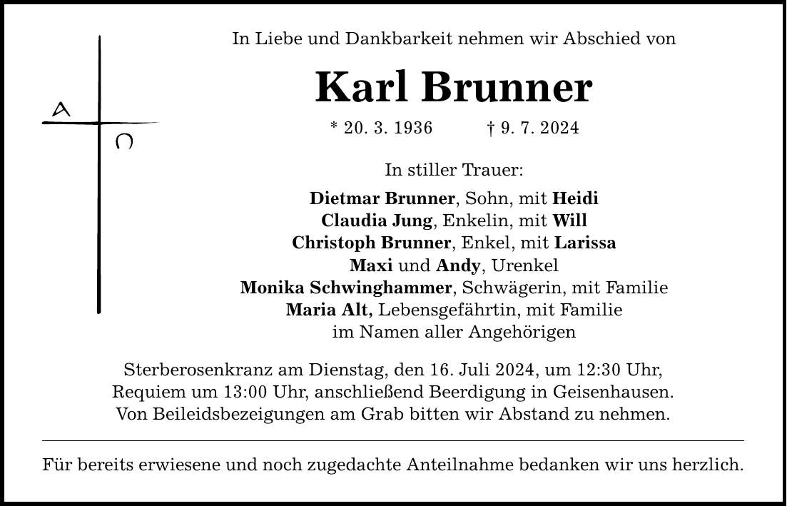 In Liebe und Dankbarkeit nehmen wir Abschied von Karl Brunner * 20. 3. 1936 9. 7. 2024 In stiller Trauer: Dietmar Brunner, Sohn, mit Heidi Claudia Jung, Enkelin, mit Will Christoph Brunner, Enkel, mit Larissa Maxi und Andy, Urenkel Monika Schwinghammer, Schwägerin, mit Familie Maria Alt, Lebensgefährtin, mit Familie im Namen aller Angehörigen Sterberosenkranz am Dienstag, den 16. Juli 2024, um 12:30 Uhr, Requiem um 13:00 Uhr, anschließend Beerdigung in Geisenhausen. Von Beileidsbezeigungen am Grab bitten wir Abstand zu nehmen. Für bereits erwiesene und noch zugedachte Anteilnahme bedanken wir uns herzlich.