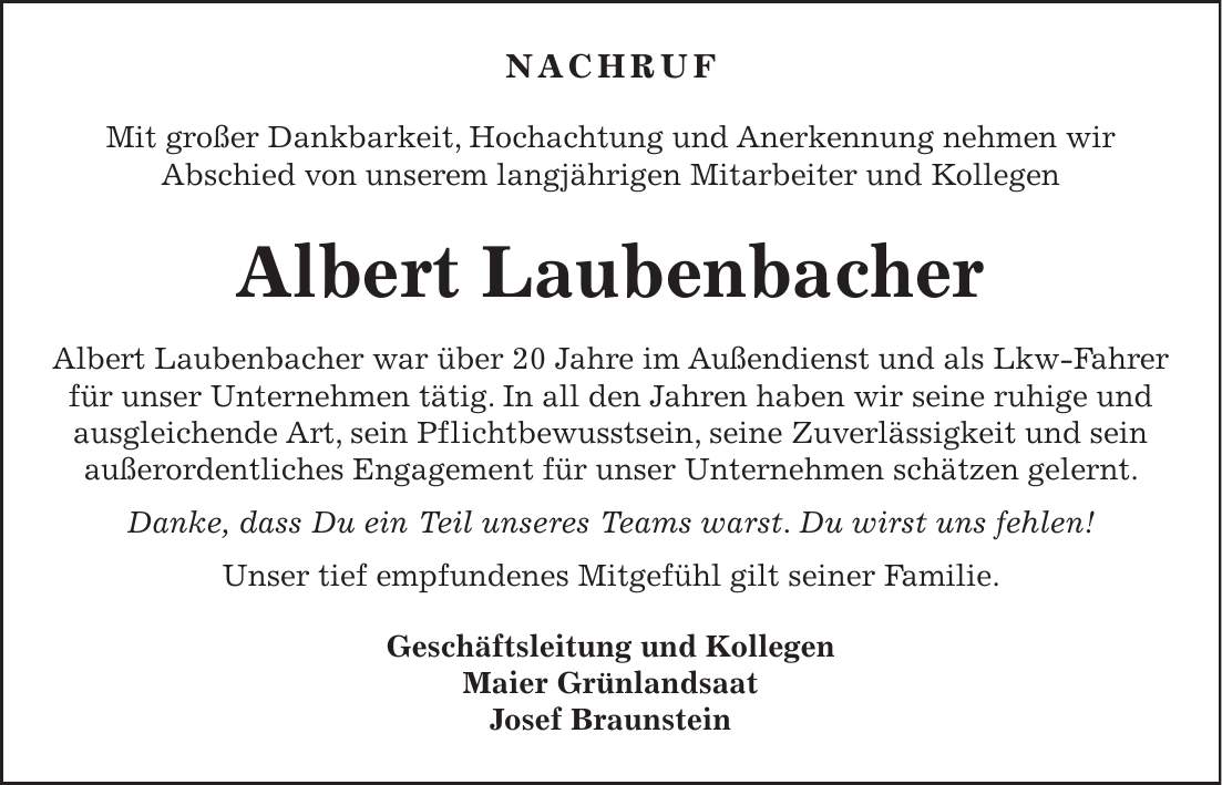 Nachruf Mit großer Dankbarkeit, Hochachtung und Anerkennung nehmen wir Abschied von unserem langjährigen Mitarbeiter und Kollegen Albert Laubenbacher Albert Laubenbacher war über 20 Jahre im Außendienst und als Lkw-Fahrer für unser Unternehmen tätig. In all den Jahren haben wir seine ruhige und ausgleichende Art, sein Pflichtbewusstsein, seine Zuverlässigkeit und sein außerordentliches Engagement für unser Unternehmen schätzen gelernt. Danke, dass Du ein Teil unseres Teams warst. Du wirst uns fehlen! Unser tief empfundenes Mitgefühl gilt seiner Familie. Geschäftsleitung und Kollegen Maier Grünlandsaat Josef Braunstein