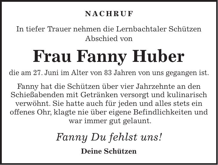 Nachruf In tiefer Trauer nehmen die Lernbachtaler Schützen Abschied von Frau Fanny Huber die am 27. Juni im Alter von 83 Jahren von uns gegangen ist. Fanny hat die Schützen über vier Jahrzehnte an den Schießabenden mit Getränken versorgt und kulinarisch verwöhnt. Sie hatte auch für jeden und alles stets ein offenes Ohr, klagte nie über eigene Befindlichkeiten und war immer gut gelaunt. Fanny Du fehlst uns! Deine Schützen