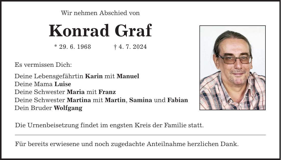 Wir nehmen Abschied von Konrad Graf * 29. 6. 1968   4. 7. 2024 Es vermissen Dich: Deine Lebensgefährtin Karin mit Manuel Deine Mama Luise Deine Schwester Maria mit Franz Deine Schwester Martina mit Martin, Samina und Fabian Dein Bruder Wolfgang Die Urnenbeisetzung findet im engsten Kreis der Familie statt. Für bereits erwiesene und noch zugedachte Anteilnahme herzlichen Dank.