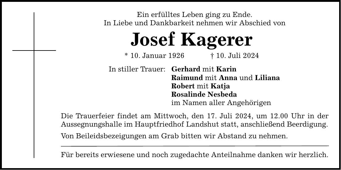 Ein erfülltes Leben ging zu Ende. In Liebe und Dankbarkeit nehmen wir Abschied von Josef Kagerer * 10. Januar ***. Juli 2024 In stiller Trauer: Gerhard mit Karin Raimund mit Anna und Liliana Robert mit Katja Rosalinde Nesbeda im Namen aller Angehörigen Die Trauerfeier findet am Mittwoch, den 17. Juli 2024, um 12.00 Uhr in der Aussegnungshalle im Hauptfriedhof Landshut statt, anschließend Beerdigung. Von Beileidsbezeigungen am Grab bitten wir Abstand zu nehmen. Für bereits erwiesene und noch zugedachte Anteilnahme danken wir herzlich.