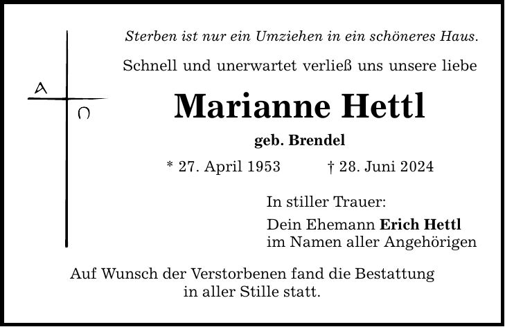 Sterben ist nur ein Umziehen in ein schöneres Haus. Schnell und unerwartet verließ uns unsere liebe Marianne Hettl geb. Brendel * 27. April ***. Juni 2024 Auf Wunsch der Verstorbenen fand die Bestattung in aller Stille statt. In stiller Trauer: Dein Ehemann Erich Hettl im Namen aller Angehörigen