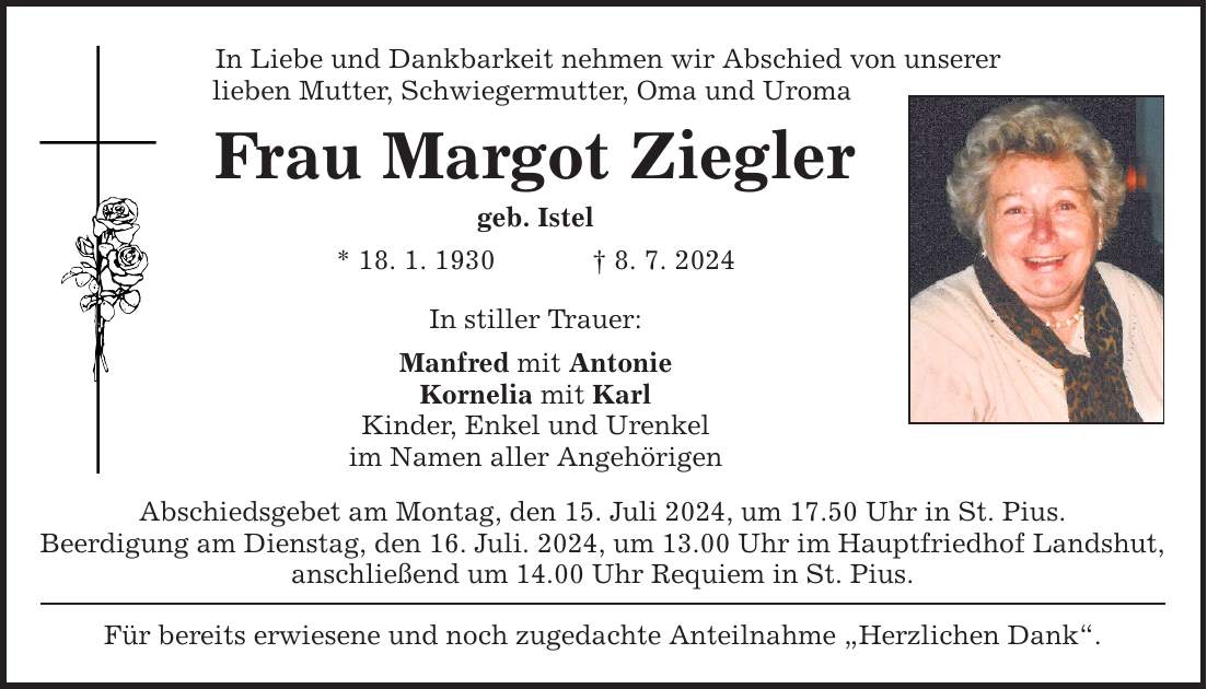 In Liebe und Dankbarkeit nehmen wir Abschied von unserer lieben Mutter, Schwiegermutter, Oma und Uroma Frau Margot Ziegler geb. Istel * 18. 1. 1930   8. 7. 2024 In stiller Trauer: Manfred mit Antonie Kornelia mit Karl Kinder, Enkel und Urenkel im Namen aller Angehörigen Abschiedsgebet am Montag, den 15. Juli 2024, um 17.50 Uhr in St. Pius. Beerdigung am Dienstag, den 16. Juli. 2024, um 13.00 Uhr im Hauptfriedhof Landshut, anschließend um 14.00 Uhr Requiem in St. Pius. Für bereits erwiesene und noch zugedachte Anteilnahme Herzlichen Dank.