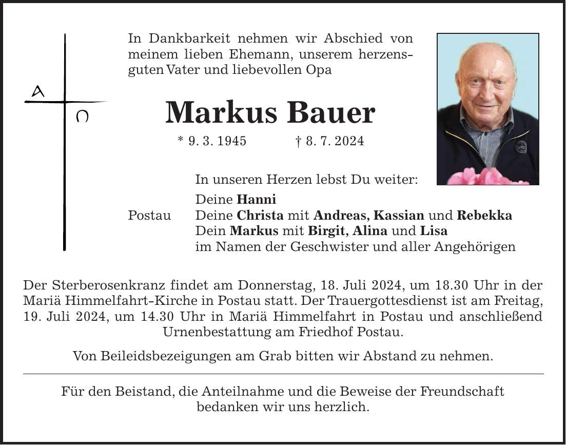 In Dankbarkeit nehmen wir Abschied von meinem lieben Ehemann, unserem herzens-guten Vater und liebevollen Opa Markus Bauer * 9. 3. 1945 + 8. 7. 2024 In unseren Herzen lebst Du weiter: Deine Hanni Postau Deine Christa mit Andreas, Kassian und Rebekka Dein Markus mit Birgit, Alina und Lisa im Namen der Geschwister und aller Angehörigen Der Sterberosenkranz findet am Donnerstag, 18. Juli 2024, um 18.30 Uhr in der Mariä Himmelfahrt-Kirche in Postau statt. Der Trauergottesdienst ist am Freitag, 19. Juli 2024, um 14.30 Uhr in Mariä Himmelfahrt in Postau und anschließend Urnenbestattung am Friedhof Postau. Von Beileidsbezeigungen am Grab bitten wir Abstand zu nehmen. Für den Beistand, die Anteilnahme und die Beweise der Freundschaft bedanken wir uns herzlich.