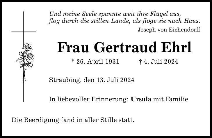 Und meine Seele spannte weit ihre Flügel aus, flog durch die stillen Lande, als flöge sie nach Haus. Joseph von Eichendorff Frau Gertraud Ehrl * 26. April 1931 4. Juli 2024 Straubing, den 13. Juli 2024 In liebevoller Erinnerung: Die Beerdigung fand in aller Stille statt. Ursula mit Familie