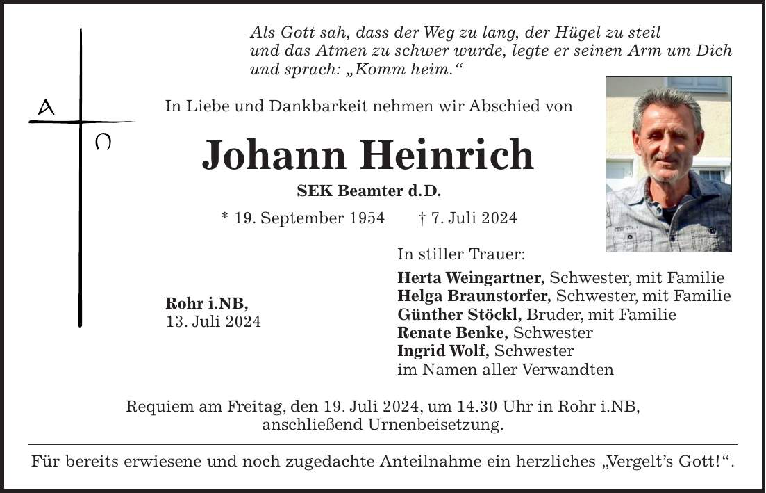 Als Gott sah, dass der Weg zu lang, der Hügel zu steil und das Atmen zu schwer wurde, legte er seinen Arm um Dich und sprach: 'Komm heim.' In Liebe und Dankbarkeit nehmen wir Abschied von Johann Heinrich SEK Beamter d. D. * 19. September 1954 + 7. Juli 2024 In stiller Trauer: Herta Weingartner, Schwester, mit Familie Helga Braunstorfer, Schwester, mit Familie Günther Stöckl, Bruder, mit Familie Renate Benke, Schwester Ingrid Wolf, Schwester im Namen aller Verwandten Requiem am Freitag, den 19. Juli 2024, um 14.30 Uhr in Rohr i.NB, anschließend Urnenbeisetzung. Für bereits erwiesene und noch zugedachte Anteilnahme ein herzliches 'Vergelts Gott!'.Rohr i.NB, 13. Juli 2024