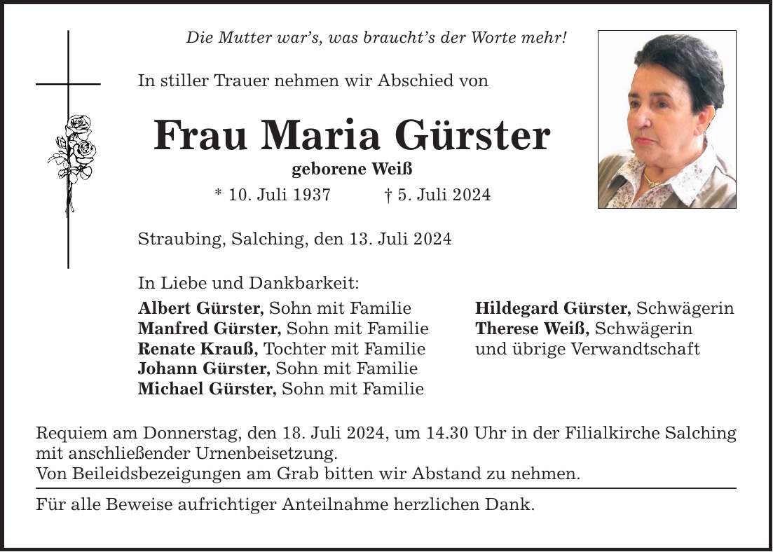 Die Mutter wars, was brauchts der Worte mehr! In stiller Trauer nehmen wir Abschied von Frau Maria Gürster geborene Weiß * 10. Juli 1937 5. Juli 2024 Straubing, Salching, den 13. Juli 2024 In Liebe und Dankbarkeit: Albert Gürster, Sohn mit Familie Manfred Gürster, Sohn mit Familie Renate Krauß, Tochter mit Familie Johann Gürster, Sohn mit Familie Michael Gürster, Sohn mit Familie Requiem am Donnerstag, den 18. Juli 2024, um 14.30 Uhr in der Filialkirche Salching mit anschließender Urnenbeisetzung. Von Beileidsbezeigungen am Grab bitten wir Abstand zu nehmen. Für alle Beweise aufrichtiger Anteilnahme herzlichen Dank. Hildegard Gürster, Schwägerin Therese Weiß, Schwägerin und übrige Verwandtschaft