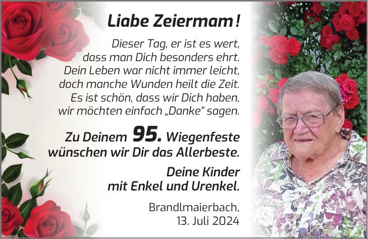 Liabe Zeiermam ! Dieser Tag, er ist es wert, dass man Dich besonders ehrt. Dein Leben war nicht immer leicht, doch manche Wunden heilt die Zeit. Es ist schön, dass wir Dich haben, wir möchten einfach 'Danke' sagen. Zu Deinem 95. Wiegenfeste wünschen wir Dir das Allerbeste. Deine Kinder mit Enkel und Urenkel. Brandlmaierbach, 13. Juli 2024