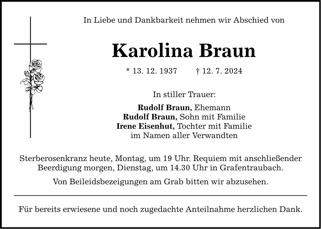 In Liebe und Dankbarkeit nehmen wir Abschied von Karolina Braun * 13. 12. ***. 7. 2024 In stiller Trauer: Rudolf Braun, Ehemann Rudolf Braun, Sohn mit Familie Irene Eisenhut, Tochter mit Familie im Namen aller Verwandten Sterberosenkranz heute, Montag, um 19 Uhr. Requiem mit anschließender Beerdigung morgen, Dienstag, um 14.30 Uhr in Grafentraubach. Von Beileidsbezeigungen am Grab bitten wir abzusehen. Für bereits erwiesene und noch zugedachte Anteilnahme herzlichen Dank.