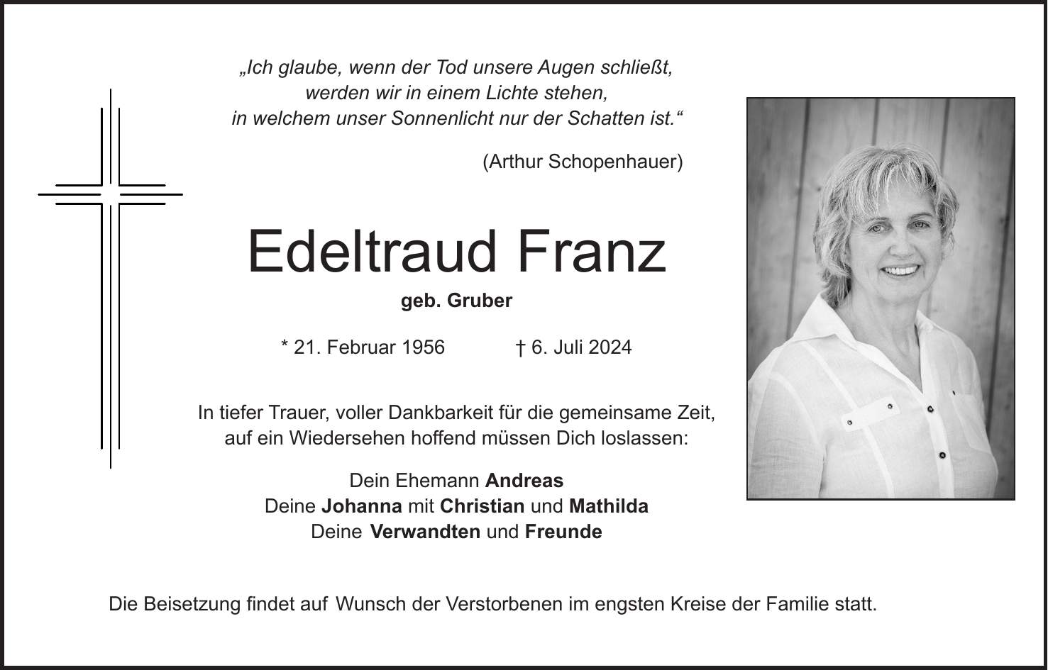 'Ich glaube, wenn der Tod unsere Augen schließt, werden wir in einem Lichte stehen, in welchem unser Sonnenlicht nur der Schatten ist.' (Arthur Schopenhauer) Edeltraud Franz geb. Gruber * 21. Februar 1956 + 6. Juli 2024 In tiefer Trauer, voller Dankbarkeit für die gemeinsame Zeit, auf ein Wiedersehen hoffend müssen Dich loslassen: Dein Ehemann Andreas Deine Johanna mit Christian und Mathilda Deine Verwandten und Freunde Die Beisetzung findet auf Wunsch der Verstorbenen im engsten Kreise der Familie statt.