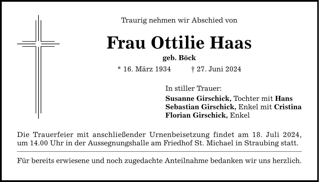 Traurig nehmen wir Abschied vonFrau Ottilie Haasgeb. Böck* 16. März ***. Juni 2024Die Trauerfeier mit anschließender Urnenbeisetzung findet am 18. Juli 2024, um 14.00 Uhr in der Aussegnungshalle am Friedhof St. Michael in Straubing statt.Für bereits erwiesene und noch zugedachte Anteilnahme bedanken wir uns herzlich.In stiller Trauer:Susanne Girschick, Tochter mit HansSebastian Girschick, Enkel mit CristinaFlorian Girschick, Enkel