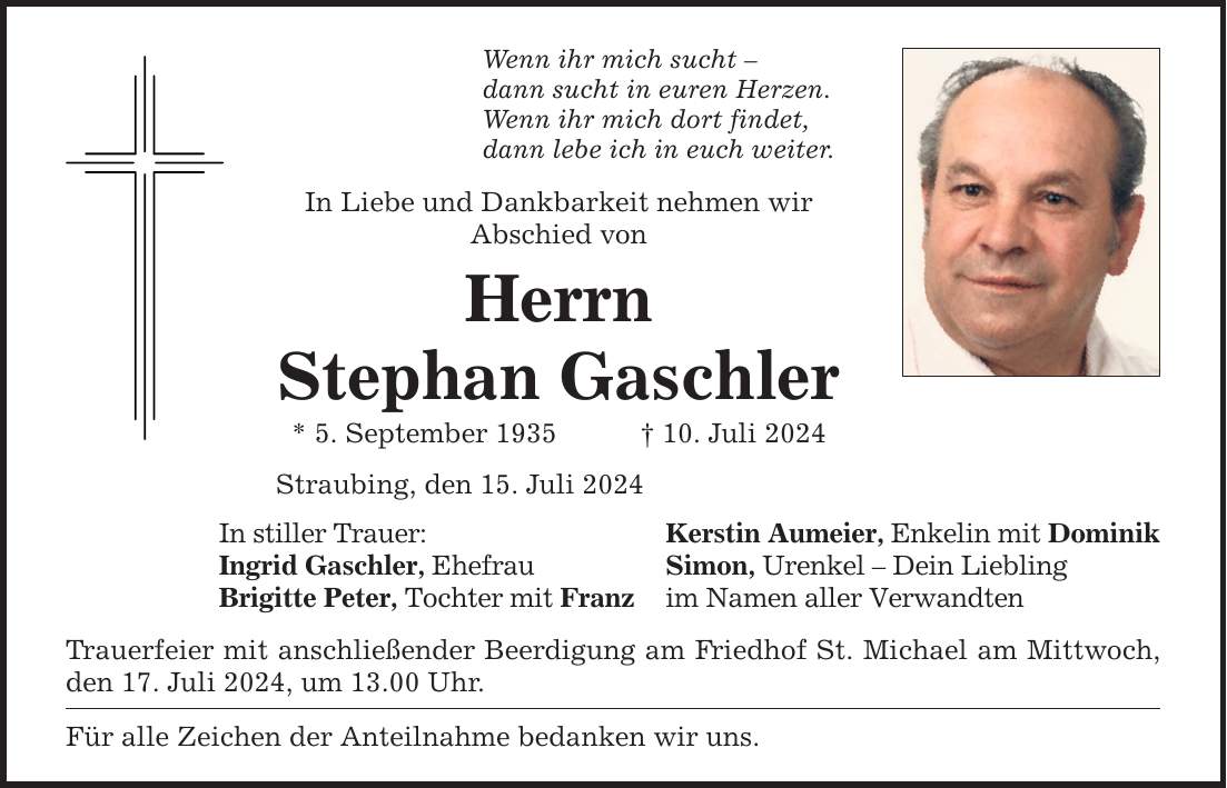 Wenn ihr mich sucht dann sucht in euren Herzen.Wenn ihr mich dort findet,dann lebe ich in euch weiter. In Liebe und Dankbarkeit nehmen wirAbschied vonHerrnStephan Gaschler* 5. September ***. Juli 2024Straubing, den 15. Juli 2024In stiller Trauer: Kerstin Aumeier, Enkelin mit DominikIngrid Gaschler, Ehefrau Simon, Urenkel  Dein LieblingBrigitte Peter, Tochter mit Franz im Namen aller Verwandten Trauerfeier mit anschließender Beerdigung am Friedhof St. Michael am Mittwoch, den 17. Juli 2024, um 13.00 Uhr. Für alle Zeichen der Anteilnahme bedanken wir uns.