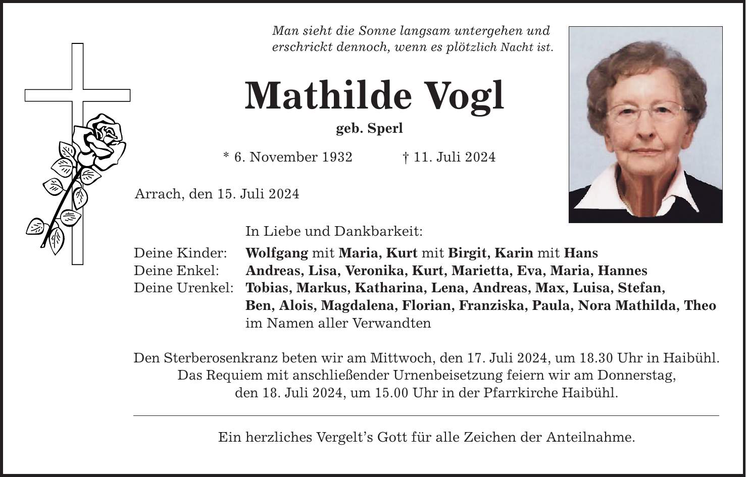 Man sieht die Sonne langsam untergehen und erschrickt dennoch, wenn es plötzlich Nacht ist. Mathilde Vogl geb. Sperl * 6. November ***. Juli 2024 Arrach, den 15. Juli 2024 In Liebe und Dankbarkeit: Deine Kinder: Wolfgang mit Maria, Kurt mit Birgit, Karin mit Hans Deine Enkel: Andreas, Lisa, Veronika, Kurt, Marietta, Eva, Maria, Hannes Deine Urenkel: Tobias, Markus, Katharina, Lena, Andreas, Max, Luisa, Stefan, Ben, Alois, Magdalena, Florian, Franziska, Paula, Nora Mathilda, Theo im Namen aller Verwandten Den Sterberosenkranz beten wir am Mittwoch, den 17. Juli 2024, um 18.30 Uhr in Haibühl. Das Requiem mit anschließender Urnenbeisetzung feiern wir am Donnerstag, den 18. Juli 2024, um 15.00 Uhr in der Pfarrkirche Haibühl. Ein herzliches Vergelts Gott für alle Zeichen der Anteilnahme.