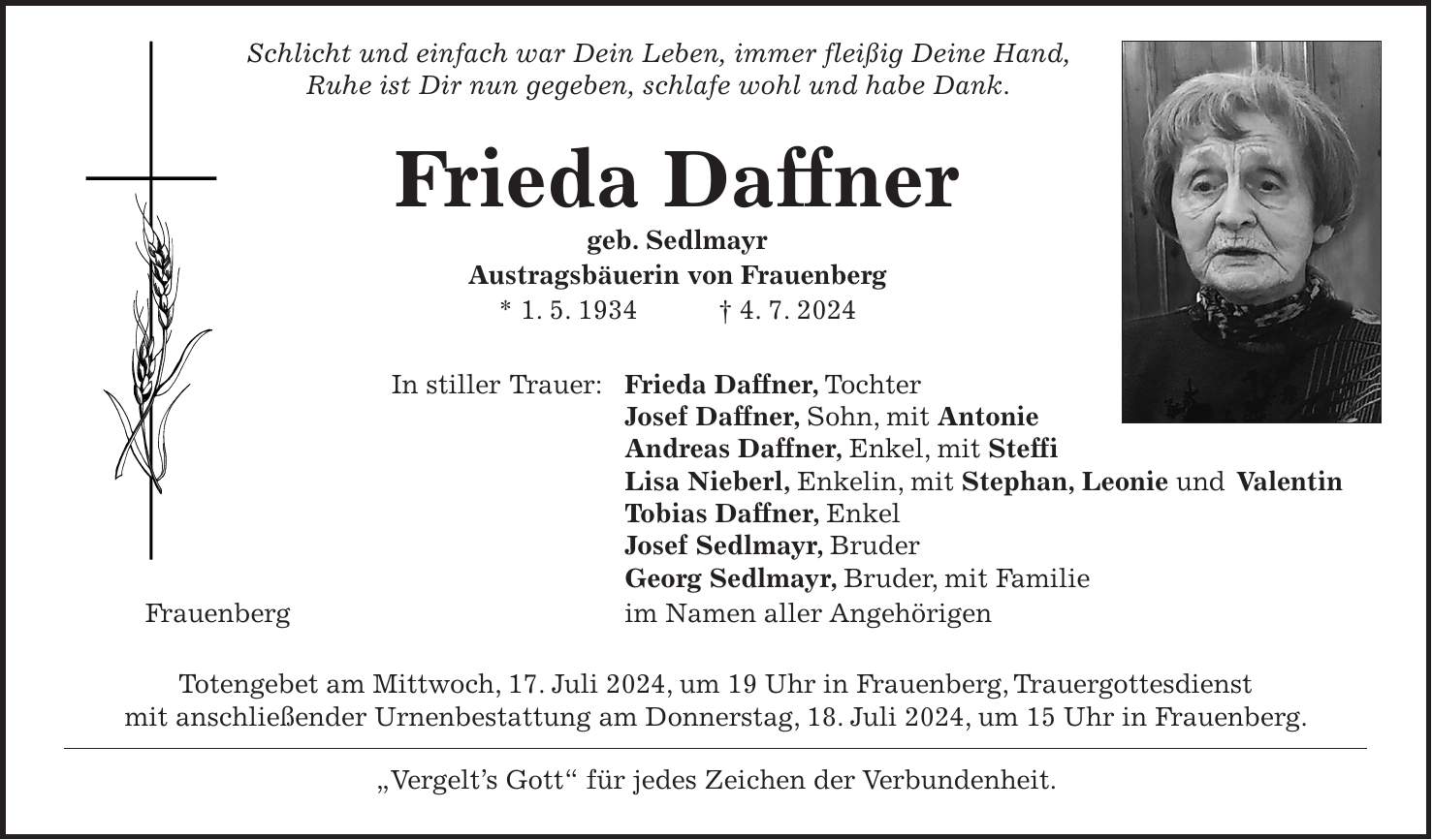 Schlicht und einfach war Dein Leben, immer fleißig Deine Hand, Ruhe ist Dir nun gegeben, schlafe wohl und habe Dank. Frieda Daffner geb. Sedlmayr Austragsbäuerin von Frauenberg * 1. 5. 1934 + 4. 7. 2024 In stiller Trauer: Frieda Daffner, Tochter Josef Daffner, Sohn, mit Antonie Andreas Daffner, Enkel, mit Steffi Lisa Nieberl, Enkelin, mit Stephan, Leonie und Valentin Tobias Daffner, Enkel Josef Sedlmayr, Bruder Georg Sedlmayr, Bruder, mit Familie Frauenberg im Namen aller Angehörigen Totengebet am Mittwoch, 17. Juli 2024, um 19 Uhr in Frauenberg, Trauergottesdienst mit anschließender Urnenbestattung am Donnerstag, 18. Juli 2024, um 15 Uhr in Frauenberg. 'Vergelts Gott' für jedes Zeichen der Verbundenheit.