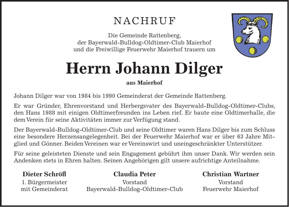 NACHRUF Die Gemeinde Rattenberg, der Bayerwald-Bulldog-Oldtimer-Club Maierhof und die Freiwillige Feuerwehr Maierhof trauern um Herrn Johann Dilger aus Maierhof Johann Dilger war von 1984 bis 1990 Gemeinderat der Gemeinde Rattenberg. Er war Gründer, Ehrenvorstand und Herbergsvater des Bayerwald-Bulldog-Oldtimer-Clubs, den Hans 1988 mit einigen Oldtimerfreunden ins Leben rief. Er baute eine Oldtimerhalle, die dem Verein für seine Aktivitäten immer zur Verfügung stand. Der Bayerwald-Bulldog-Oldtimer-Club und seine Oldtimer waren Hans Dilger bis zum Schluss eine besondere Herzensangelegenheit. Bei der Feuerwehr Maierhof war er über 63 Jahre Mitglied und Gönner. Beiden Vereinen war er Vereinswirt und uneingeschränkter Unterstützer. Für seine geleisteten Dienste und sein Engagement gebührt ihm unser Dank. Wir werden sein Andenken stets in Ehren halten. Seinen Angehörigen gilt unsere aufrichtige Anteilnahme. Dieter Schröfl Claudia Peter Christian Wartner 1. Bürgermeister Vorstand Vorstand mit Gemeinderat Bayerwald-Bulldog-Oldtimer-Club Feuerwehr Maierhof