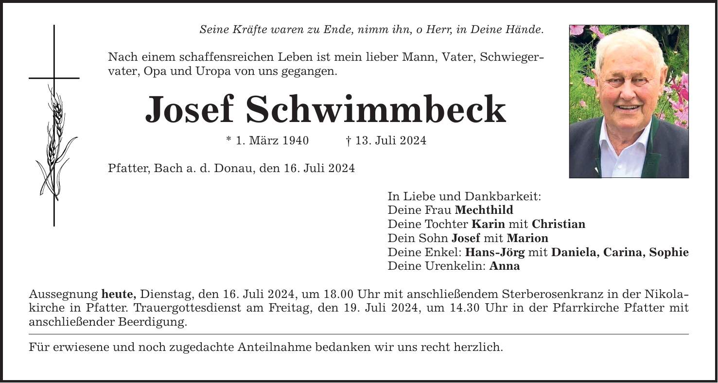 Seine Kräfte waren zu Ende, nimm ihn, o Herr, in Deine Hände. Nach einem schaffensreichen Leben ist mein lieber Mann, Vater, Schwieger­vater, Opa und Uropa von uns gegangen. Josef Schwimmbeck * 1. März ***. Juli 2024 Pfatter, Bach a. d. Donau, den 16. Juli 2024 Aussegnung heute, Dienstag, den 16. Juli 2024, um 18.00 Uhr mit anschließendem Sterberosenkranz in der Nikolakirche in Pfatter. Trauergottesdienst am Freitag, den 19. Juli 2024, um 14.30 Uhr in der Pfarrkirche Pfatter mit anschließender Beerdigung. Für erwiesene und noch zugedachte Anteilnahme bedanken wir uns recht herzlich. In Liebe und Dankbarkeit: Deine Frau Mechthild Deine Tochter Karin mit Christian Dein Sohn Josef mit Marion Deine Enkel: Hans-Jörg mit Daniela, Carina, Sophie Deine Urenkelin: Anna