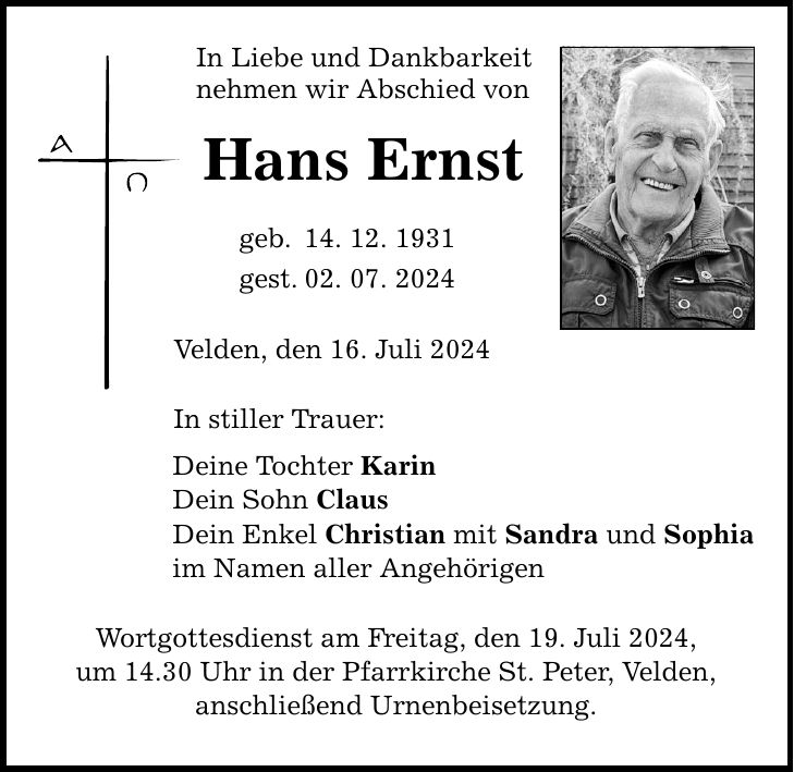 In Liebe und Dankbarkeit nehmen wir Abschied von Hans Ernst geb. 14. 12. 1931 gest. 02. 07. 2024 Velden, den 16. Juli 2024 In stiller Trauer: Deine Tochter Karin Dein Sohn Claus Dein Enkel Christian mit Sandra und Sophia im Namen aller Angehörigen Wortgottesdienst am Freitag, den 19. Juli 2024, um 14.30 Uhr in der Pfarrkirche St. Peter, Velden, anschließend Urnenbeisetzung.