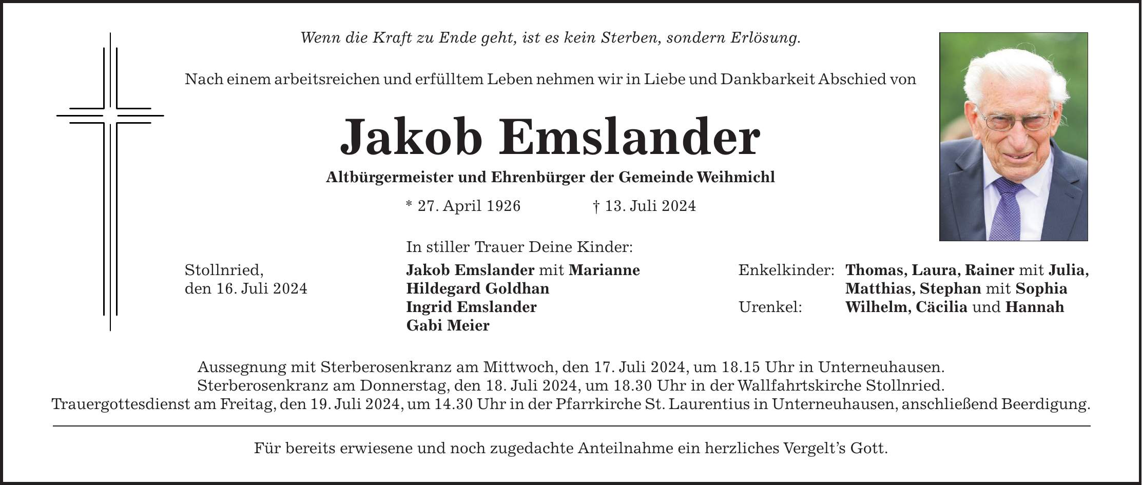 Wenn die Kraft zu Ende geht, ist es kein Sterben, sondern Erlösung. Nach einem arbeitsreichen und erfülltem Leben nehmen wir in Liebe und Dankbarkeit Abschied von Jakob Emslander Altbürgermeister und Ehrenbürger der Gemeinde Weihmichl * 27. April 1926 + 13. Juli 2024 In stiller Trauer Deine Kinder: Stollnried, Jakob Emslander mit Marianne Enkelkinder: Thomas, Laura, Rainer mit Julia, den 16. Juli 2024 Hildegard Goldhan Matthias, Stephan mit Sophia Ingrid Emslander Urenkel: Wilhelm, Cäcilia und Hannah Gabi Meier Aussegnung mit Sterberosenkranz am Mittwoch, den 17. Juli 2024, um 18.15 Uhr in Unterneuhausen. Sterberosenkranz am Donnerstag, den 18. Juli 2024, um 18.30 Uhr in der Wallfahrtskirche Stollnried. Trauergottesdienst am Freitag, den 19. Juli 2024, um 14.30 Uhr in der Pfarrkirche St. Laurentius in Unterneuhausen, anschließend Beerdigung. Für bereits erwiesene und noch zugedachte Anteilnahme ein herzliches Vergelts Gott.