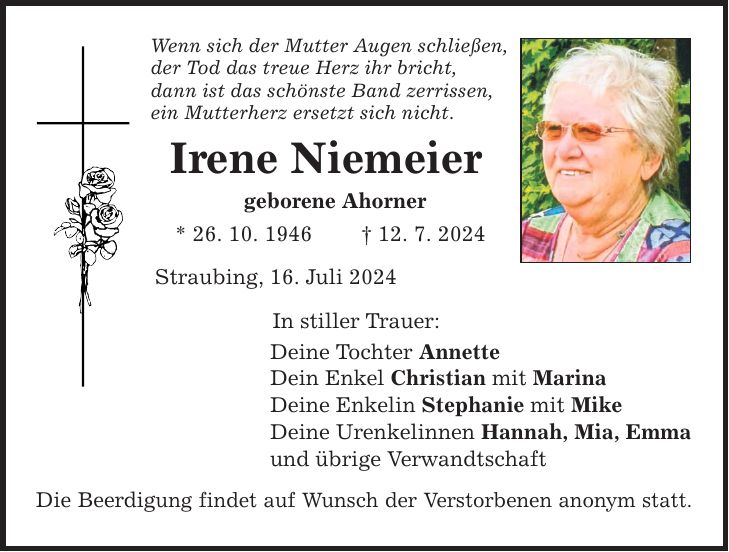 Wenn sich der Mutter Augen schließen, der Tod das treue Herz ihr bricht, dann ist das schönste Band zerrissen, ein Mutterherz ersetzt sich nicht. Irene Niemeier geborene Ahorner * 26. 10. ***. 7. 2024 Straubing, 16. Juli 2024 In stiller Trauer: Deine Tochter Annette Dein Enkel Christian mit Marina Deine Enkelin Stephanie mit Mike Deine Urenkelinnen Hannah, Mia, Emma und übrige Verwandtschaft Die Beerdigung findet auf Wunsch der Verstorbenen anonym statt.