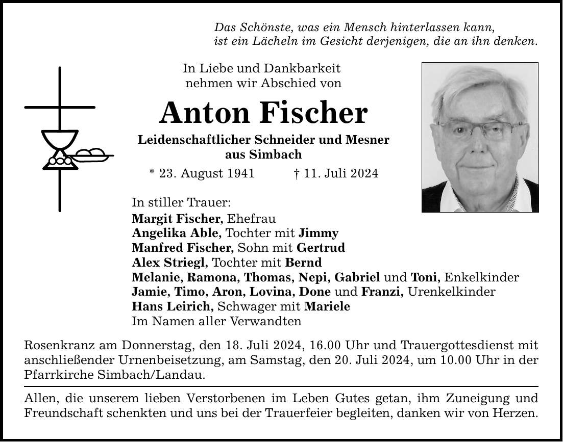 Das Schönste, was ein Mensch hinterlassen kann, ist ein Lächeln im Gesicht derjenigen, die an ihn denken. In Liebe und Dankbarkeit nehmen wir Abschied von Anton Fischer Leidenschaftlicher Schneider und Mesner aus Simbach * 23. August ***. Juli 2024 In stiller Trauer: Margit Fischer, Ehefrau Angelika Able, Tochter mit Jimmy Manfred Fischer, Sohn mit Gertrud Alex Striegl, Tochter mit Bernd Melanie, Ramona, Thomas, Nepi, Gabriel und Toni, Enkelkinder Jamie, Timo, Aron, Lovina, Done und Franzi, Urenkelkinder Hans Leirich, Schwager mit Mariele Im Namen aller Verwandten Rosenkranz am Donnerstag, den 18. Juli 2024, 16.00 Uhr und Trauergottesdienst mit anschließender Urnenbeisetzung, am Samstag, den 20. Juli 2024, um 10.00 Uhr in der Pfarrkirche Simbach/Landau. Allen, die unserem lieben Verstorbenen im Leben Gutes getan, ihm Zuneigung und Freundschaft schenkten und uns bei der Trauerfeier begleiten, danken wir von Herzen.