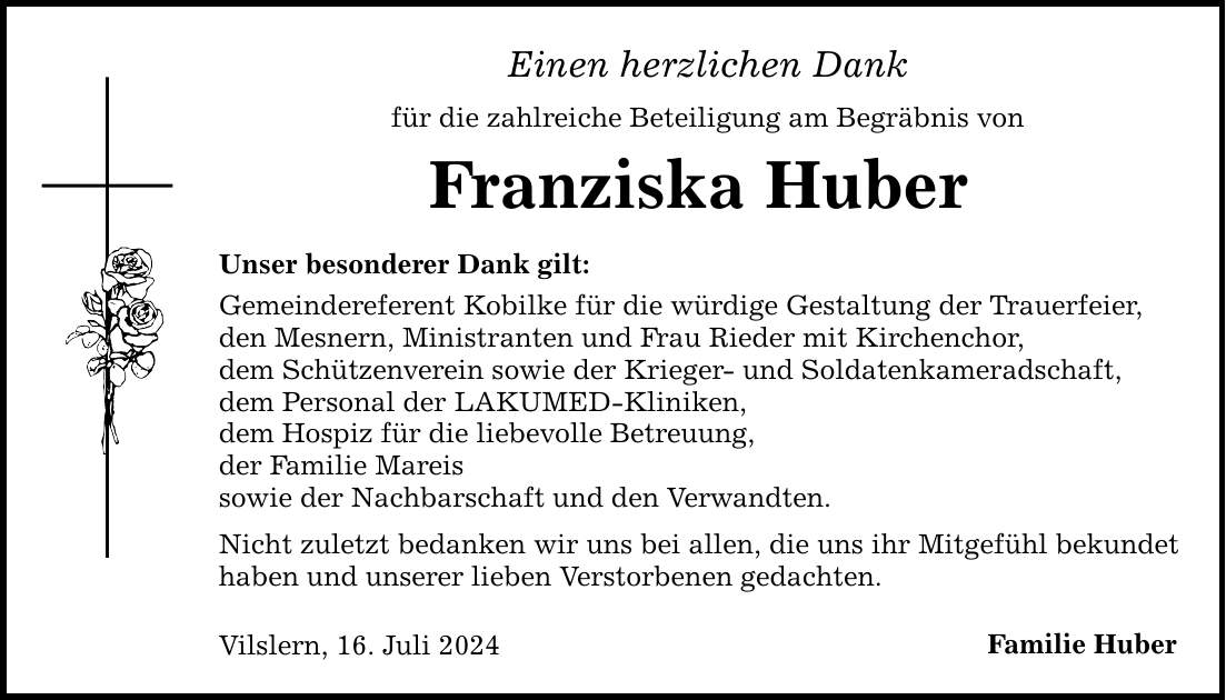 Einen herzlichen Dank für die zahlreiche Beteiligung am Begräbnis von Franziska Huber Unser besonderer Dank gilt: Gemeindereferent Kobilke für die würdige Gestaltung der Trauerfeier, den Mesnern, Ministranten und Frau Rieder mit Kirchenchor, dem Schützenverein sowie der Krieger- und Soldatenkameradschaft, dem Personal der LAKUMED-Kliniken, dem Hospiz für die liebevolle Betreuung, der Familie Mareis sowie der Nachbarschaft und den Verwandten. Nicht zuletzt bedanken wir uns bei allen, die uns ihr Mitgefühl bekundet haben und unserer lieben Verstorbenen gedachten. Vilslern, 16. Juli 2024 Familie Huber