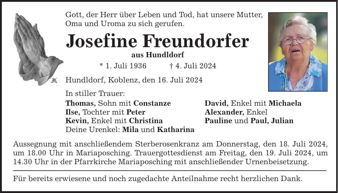 Gott, der Herr über Leben und Tod, hat unsere Mutter, Oma und Uroma zu sich gerufen. Josefine Freundorfer aus Hundldorf * 1. Juli 1936 4. Juli 2024 Hundldorf, Koblenz, den 16. Juli 2024 In stiller Trauer: Thomas, Sohn mit Constanze David, Enkel mit Michaela Ilse, Tochter mit Peter Alexander, Enkel Kevin, Enkel mit Christina Pauline und Paul, Julian Deine Urenkel: Mila und Katharina Aussegnung mit anschließendem Sterberosenkranz am Donnerstag, den 18. Juli 2024, um 18.00 Uhr in Mariaposching. Trauergottesdienst am Freitag, den 19. Juli 2024, um 14.30 Uhr in der Pfarrkirche Mariaposching mit anschließender Urnenbeisetzung. Für bereits erwiesene und noch zugedachte Anteilnahme recht herzlichen Dank.